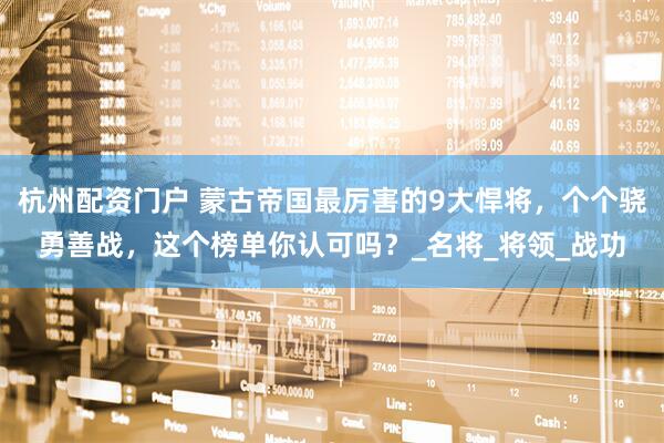 杭州配资门户 蒙古帝国最厉害的9大悍将，个个骁勇善战，这个榜单你认可吗？_名将_将领_战功
