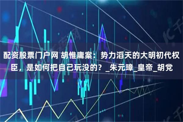 配资股票门户网 胡惟庸案：势力滔天的大明初代权臣，是如何把自己玩没的？_朱元璋_皇帝_胡党