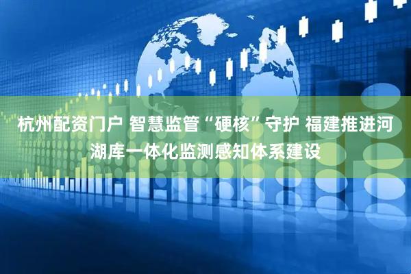 杭州配资门户 智慧监管“硬核”守护 福建推进河湖库一体化监测感知体系建设