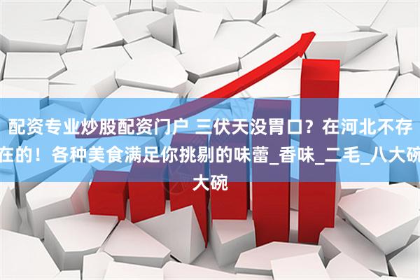 配资专业炒股配资门户 三伏天没胃口？在河北不存在的！各种美食满足你挑剔的味蕾_香味_二毛_八大碗