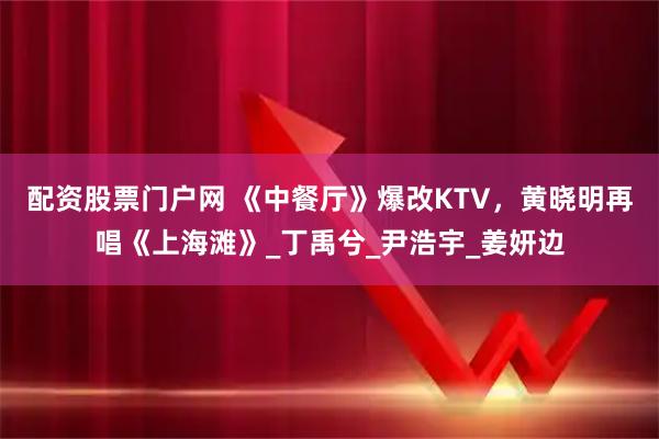 配资股票门户网 《中餐厅》爆改KTV，黄晓明再唱《上海滩》_丁禹兮_尹浩宇_姜妍边