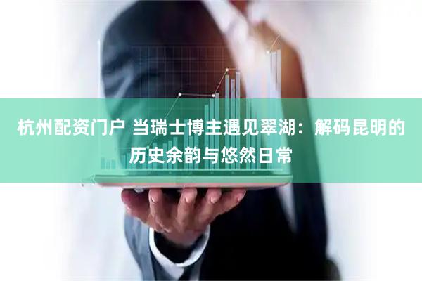 杭州配资门户 当瑞士博主遇见翠湖：解码昆明的历史余韵与悠然日常