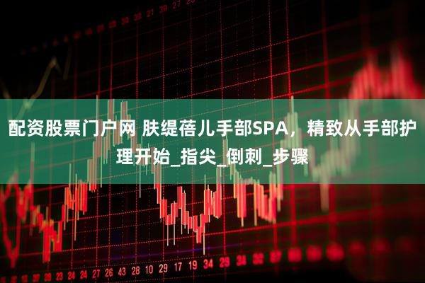 配资股票门户网 肤缇蓓儿手部SPA，精致从手部护理开始_指尖_倒刺_步骤