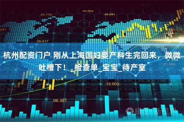 杭州配资门户 刚从上海国妇婴产科生完回来，微微吐槽下！_检查单_宝宝_待产室