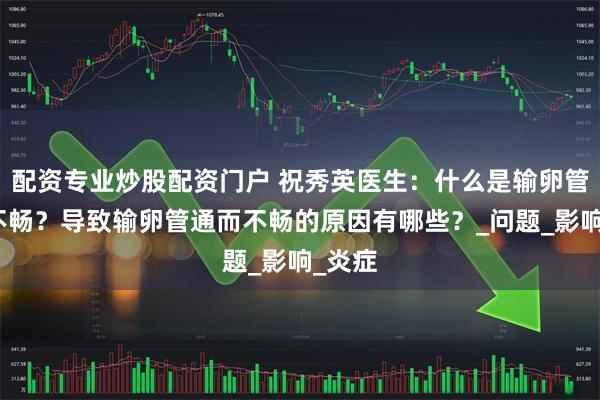 配资专业炒股配资门户 祝秀英医生：什么是输卵管通而不畅？导致输卵管通而不畅的原因有哪些？_问题_影响_炎症