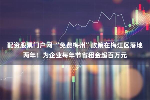 配资股票门户网 “免费梅州”政策在梅江区落地两年!为企业每年节省租金超百万元