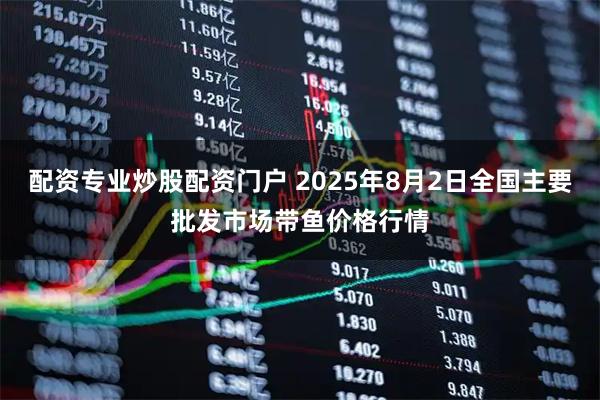 配资专业炒股配资门户 2025年8月2日全国主要批发市场带鱼价格行情
