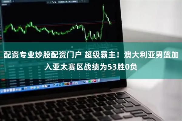 配资专业炒股配资门户 超级霸主!澳大利亚男篮加入亚太赛区战绩为53胜0负