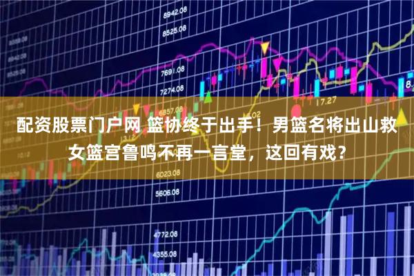 配资股票门户网 篮协终于出手!男篮名将出山救女篮宫鲁鸣不再一言堂,这回有戏?