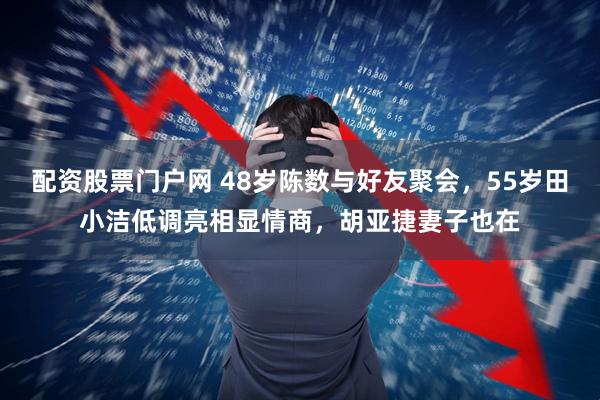 配资股票门户网 48岁陈数与好友聚会,55岁田小洁低调亮相显情商,胡亚捷妻子也在