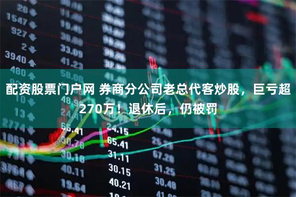 配资股票门户网 券商分公司老总代客炒股,巨亏超270万!退休后,仍被罚