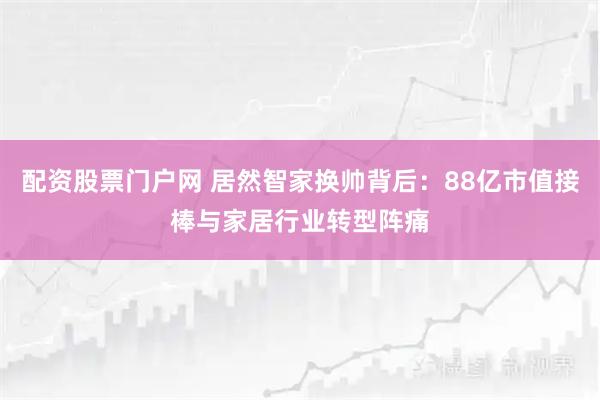 配资股票门户网 居然智家换帅背后:88亿市值接棒与家居行业转型阵痛