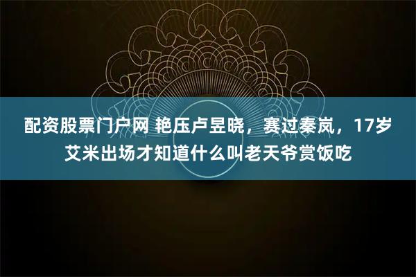 配资股票门户网 艳压卢昱晓,赛过秦岚,17岁艾米出场才知道什么叫老天爷赏饭吃