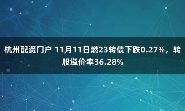 杭州配资门户 11月11日燃23转债下跌0.27%，转股溢价率36.28%