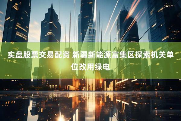 实盘股票交易配资 新疆新能源富集区探索机关单位改用绿电