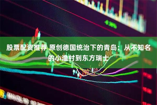 股票配资推荐 原创德国统治下的青岛：从不知名的小渔村到东方瑞士