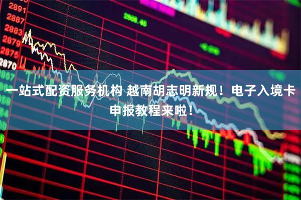 一站式配资服务机构 越南胡志明新规！电子入境卡申报教程来啦！